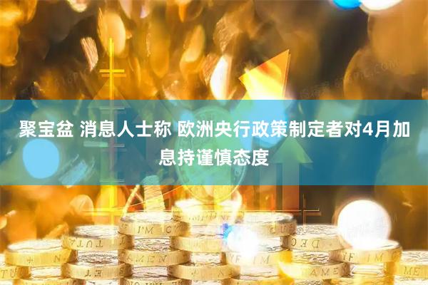 聚宝盆 消息人士称 欧洲央行政策制定者对4月加息持谨慎态度
