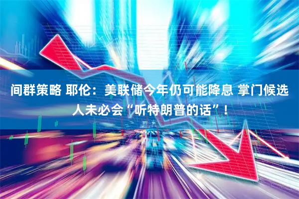 间群策略 耶伦：美联储今年仍可能降息 掌门候选人未必会“听特朗普的话”！