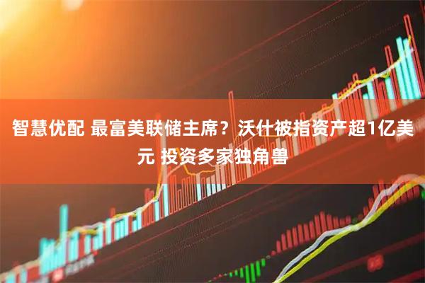智慧优配 最富美联储主席？沃什被指资产超1亿美元 投资多家独角兽